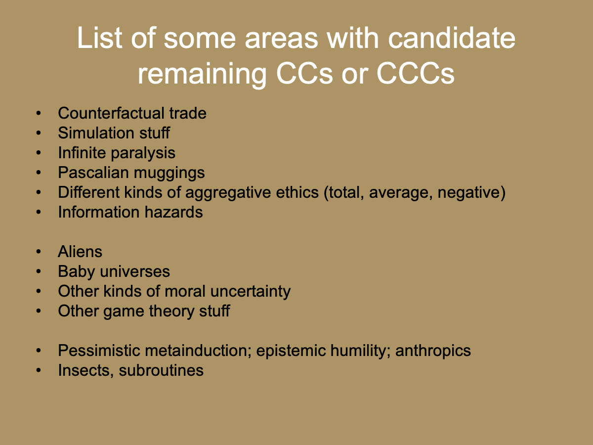 Slide with the title “List of some areas with candidate remaining CCs or CCCs” and a list of items: “Counterfactual trade, Simulation stuff, Infinite paralysis, Pascalian muggings, Different kinds of aggregative ethics (total, average, negative), Information hazards, Aliens, Baby universes, Other kinds of moral uncertainty, Other game theory stuff, Pessimistic metainduction; epistemic humility; anthropics, Insects, subroutines.”